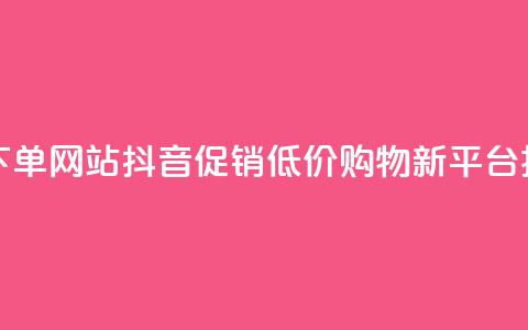 抖音低价下单网站 - 抖音促销,低价购物新平台揭秘! 第1张 抖音低价下单网站 - 抖音促销,低价购物新平台揭秘! 第1张