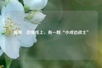 视频∣边境线上，有一群“小戍边战士”