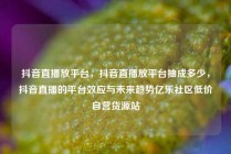 抖音直播放平台，抖音直播放平台抽成多少，抖音直播的平台效应与未来趋势亿乐社区低价自营货源站