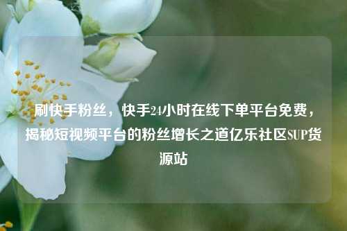 刷快手粉丝，快手24小时在线下单平台免费，揭秘短视频平台的粉丝增长之道亿乐社区SUP货源站  第1张