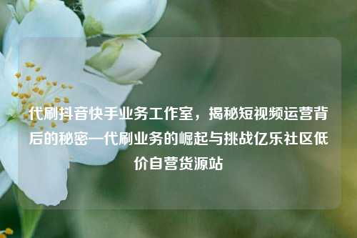 代刷抖音快手业务工作室	，揭秘短视频运营背后的秘密—代刷业务的崛起与挑战亿乐社区低价自营货源站  第1张
