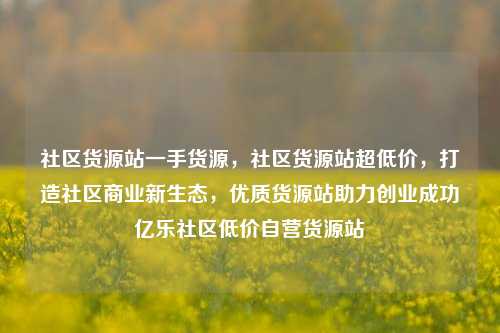 社区货源站一手货源，社区货源站超低价	，打造社区商业新生态，优质货源站助力创业成功亿乐社区低价自营货源站  第1张