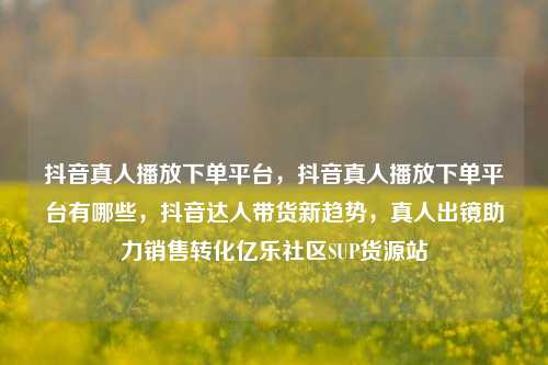 抖音真人播放下单平台，抖音真人播放下单平台有哪些	，抖音达人带货新趋势，真人出镜助力销售转化亿乐社区SUP货源站  第1张