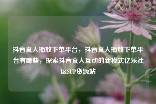 抖音真人播放下单平台	，抖音真人播放下单平台有哪些，探索抖音真人互动的新模式亿乐社区SUP货源站  第1张