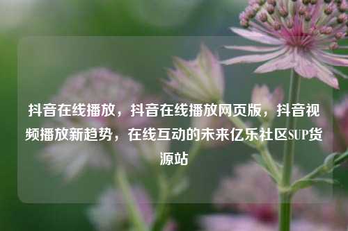 抖音在线播放	，抖音在线播放网页版，抖音视频播放新趋势，在线互动的未来亿乐社区SUP货源站  第1张