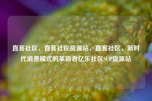 直客社区，直客社区货源站，直客社区	，新时代消费模式的革新者亿乐社区SUP货源站  第1张