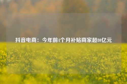 抖音电商：今年前4个月补贴商家超80亿元  第1张