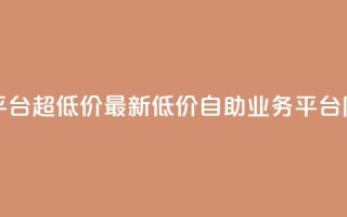 dy业务低价自助平台超低价 - 最新低价自助dy业务平台限时特惠。