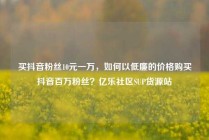 买抖音粉丝10元一万，如何以低廉的价格购买抖音百万粉丝？亿乐社区SUP货源站