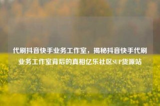 代刷抖音快手业务工作室，揭秘抖音快手代刷业务工作室背后的真相亿乐社区SUP货源站