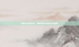 抖音币充值技巧：简单操作实现1比10优惠
