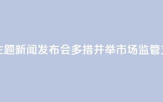 【推动高质量发展系列主题新闻发布会】多措并举 市场监管支撑高质量发展