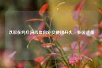 以军在约旦河西岸向外交使团开火，多国谴责