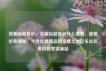 货源站超低价，货源站超低价什么意思，超低价货源站，寻找优质商品的宝藏之地亿乐社区低价自营货源站