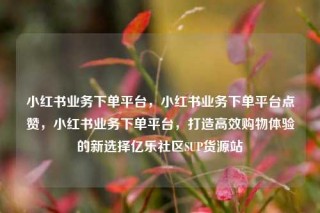 小红书业务下单平台，小红书业务下单平台点赞，小红书业务下单平台，打造高效购物体验的新选择亿乐社区SUP货源站