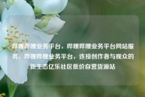 哔哩哔哩业务平台，哔哩哔哩业务平台网站服务，哔哩哔哩业务平台，连接创作者与观众的新生态亿乐社区低价自营货源站