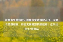 流量卡免费领取，流量卡免费领取入口，流量卡免费领取，开启无限畅游的新篇章！亿乐社区SUP货源站
