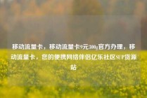 移动流量卡，移动流量卡9元300g官方办理，移动流量卡，您的便携网络伴侣亿乐社区SUP货源站