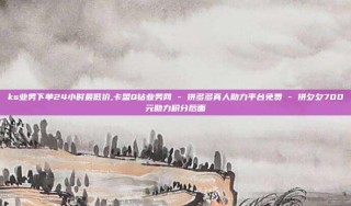 ks业务下单24小时最低价,卡盟Q钻业务网 - 拼多多真人助力平台免费 - 拼夕夕700元助力积分后面
