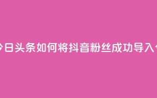抖音粉丝导入今日头条 - 如何将抖音粉丝成功导入今日头条~