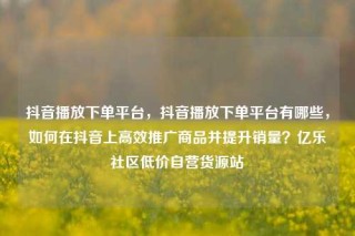 抖音播放下单平台，抖音播放下单平台有哪些，如何在抖音上高效推广商品并提升销量？亿乐社区低价自营货源站