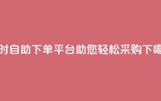 24小时自助下单平台dy助您轻松采购