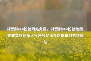 抖音刷1000粉丝网站免费，抖音刷1000粉丝秘籍，零成本打造高人气账号亿乐社区低价自营货源站