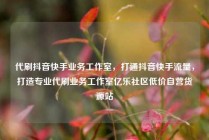 代刷抖音快手业务工作室，打通抖音快手流量，打造专业代刷业务工作室亿乐社区低价自营货源站