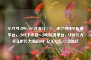 小红书点赞24小时服务平台，小红书任务接单平台，小红书点赞24小时服务平台，让你的内容在瞬间火爆起来！亿乐社区SUP货源站