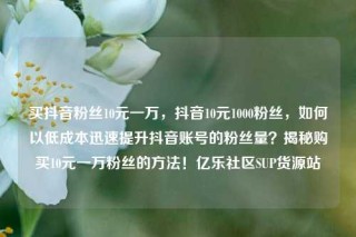 买抖音粉丝10元一万，抖音10元1000粉丝，如何以低成本迅速提升抖音账号的粉丝量？揭秘购买10元一万粉丝的方法！亿乐社区SUP货源站