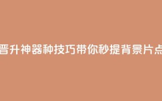 快手晋升神器！16种技巧带你秒提背景片点击数