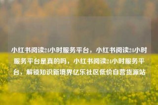 小红书阅读24小时服务平台，小红书阅读24小时服务平台是真的吗，小红书阅读24小时服务平台，解锁知识新境界亿乐社区低价自营货源站