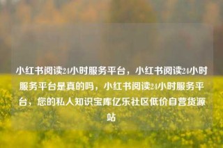 小红书阅读24小时服务平台，小红书阅读24小时服务平台是真的吗，小红书阅读24小时服务平台，您的私人知识宝库亿乐社区低价自营货源站