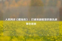 人民网评《藏海传》：打破爽剧框架的复仇叙事也很爽