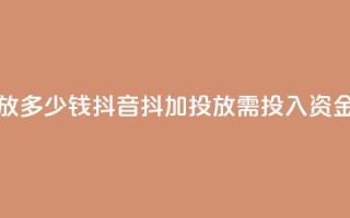 抖音抖加投放多少钱 - 抖音抖加投放需投入资金多少。