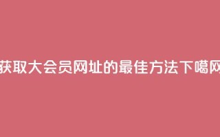 获取QQ大会员网址的最佳方法