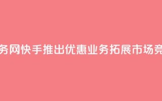 快手低价业务网 - 快手推出优惠业务拓展市场竞争力~
