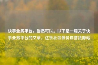 快手业务平台，当然可以。以下是一篇关于快手业务平台的文章，亿乐社区低价自营货源站