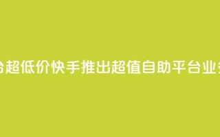 快手业务低价自助平台超低价 - 快手推出超值自助平台 业务价格大幅下调~