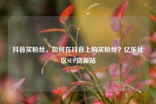 抖音买粉丝，如何在抖音上购买粉丝？亿乐社区SUP货源站