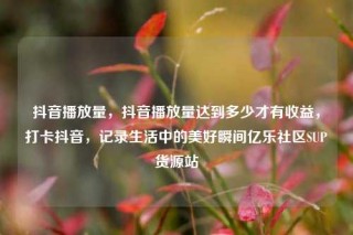 抖音播放量，抖音播放量达到多少才有收益，打卡抖音，记录生活中的美好瞬间亿乐社区SUP货源站