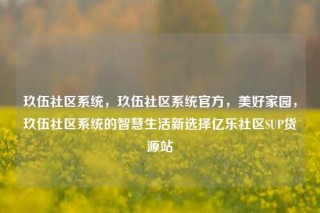 玖伍社区系统，玖伍社区系统官方，美好家园，玖伍社区系统的智慧生活新选择亿乐社区SUP货源站