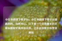 小红书阅读下单平台，小红书阅读下单平台是真的吗，当然可以。以下是一个符合要求的文章标题和文章内容示例，亿乐社区低价自营货源站