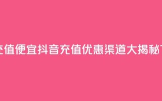 抖音充值便宜 - 抖音充值优惠渠道大揭秘~