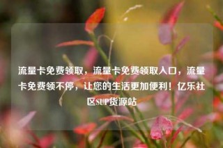 流量卡免费领取，流量卡免费领取入口，流量卡免费领不停，让您的生活更加便利！亿乐社区SUP货源站