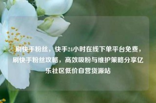 刷快手粉丝，快手24小时在线下单平台免费，刷快手粉丝攻略，高效吸粉与维护策略分享亿乐社区低价自营货源站