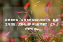 流量卡推荐，流量卡推荐排行榜前十名，畅享无尽流量，选择我们的移动宽带服务！亿乐社区SUP货源站