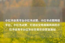 小红书业务平台小红书点赞，小红书点赞网络平台，小红书点赞，打造社交电商新风尚的小红书业务平台亿乐社区低价自营货源站