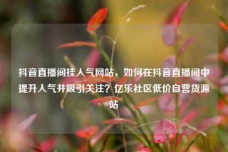抖音直播间挂人气网站，如何在抖音直播间中提升人气并吸引关注？亿乐社区低价自营货源站