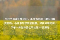 小红书阅读下单平台，小红书阅读下单平台是真的吗，小红书与您亲密接触，轻松实现阅读、下单一体化体验亿乐社区SUP货源站
